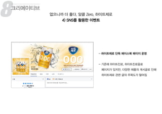 8 없으니까 더 좋다, 알콜 Zero, 하이트제로
4) SNS를 활용한 이벤트
크리에이티브
- 하이트제로 단독 페이스북 페이지 운영
- 기존에 하이트진로, 하이트진로음료
페이지가 있지만, 다양한 제품의 게시글로 인해
하이트제로 관련 글의 주목도가 떨어짐
8
 