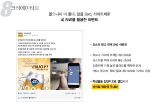 8 없으니까 더 좋다, 알콜 Zero, 하이트제로
4) SNS를 활용한 이벤트
크리에이티브
- 포스터 광고 연계 SNS 이벤트
- 학교나 거리에 부착된 하이트제로
포스터를 찍어 하이트제로 SNS에
인증하면 가장 높은 좋아요를 획득한 단체
(학과, 동아리, 학회 등)에 하이트제로 10박스 증정
- 학생들을 집단적으로 결집시켜
바이럴 영향력 극대화
 