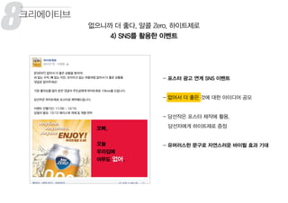 8 없으니까 더 좋다, 알콜 Zero, 하이트제로
4) SNS를 활용한 이벤트
크리에이티브
- 포스터 광고 연계 SNS 이벤트
- 없어서 더 좋은 것에 대한 아이디어 공모
- 당선작은 포스터 제작에 활용,
당선자에게 하이트제로 증정
- 유머러스한 문구로 자연스러운 바이럴 효과 기대
8
 
