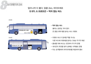 - 막차 없는 버스
불타는 금요일, 막차 없이
온 종일 대학가를 달리는 버스 이벤트
- 이벤트 버스가 정차할 역을 지나는
다른 버스에 이벤트를 알리는 CM송 주기적 재생
- 홍보를 위해 버스는 오전부터 주기적 운행
- 네티즌의 추천을 받아 날짜별, 지역별로 운행
- 타는 승객들에게 하이트제로를 제공하여 홍보
8 없으니까 더 좋다, 알콜 Zero, 하이트제로
5) BTL & 프로모션 - 막차 없는 버스
크리에이티브
 