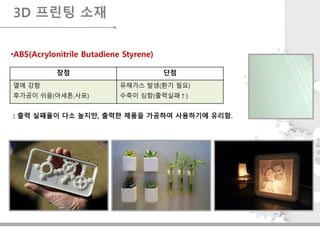 장점 단점
열에 강함
후가공이 쉬움(아세톤,사포)
유해가스 발생(환기 필요)
수축이 심함(출력실패↑)
3D 프린팅 소재
•ABS(Acrylonitrile Butadiene Styrene)
: 출력 실패율이 다소 높지만, 출력한 제품을 가공하여 사용하기에 유리함.
 