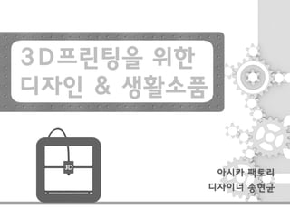 3D프린팅을 위한
디자인 & 생활소품
아시카 팩토리
디자이너 송현균
 