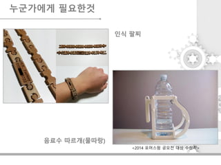 누군가에게 필요한것
인식 팔찌
음료수 따르개(물따랑)
<2014 포머스팜 공모전 대상 수상작>
 