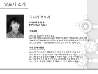 발표자 소개
디자이너 송 현 균
SONG Hyun Kyoon
수상 및 대외활동
2014.09 캐논코리아 제품디자인 3D프린팅 공모전 은상 수상
2014.11 포머스팜 3D프린터 나눔 아이디어 공모전 대상
2014.11 경기콘텐츠코리아랩 위키데이 제품디자인 우수상 수상
2015.02 창작자의 날 위키팩처링 3D프린팅 제품 전시 참여
2015.03 3D 프린팅 트렌드 및 케이스 스터디 세미나 참여
경력사항
2002.03-2005.02 경복고 졸업
2005.09-2006.08 ECLOE D’ART MARYSE-ELOY 포트폴리오 과정수료
2006.10-2009.06 ECLOE DES BEAUXARTS DE BORDEAUX 조소과 전공
2012.03-2013.11 WINTECH DESIGN 인테리어 3D 업무 담당
아시카 팩토리
 