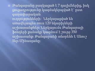  Թանգարանը բաղկացած է 7 դալիճներից, իսկ
ցուցադրությունը կազմակերպված է` ըստ
գաղափարական
ուղղությունների: Ներկայացված են
առավելապես ռուս 120 նկարիչների
աշխատանքներ։ Ներկայումս Թանգարայի
ֆոնդերի քանակը կազմում է շուրջ 350
աշխատանք։ Թանգարանի տնօրենն է Անուշ
Տեր-Մինասյանը։
 