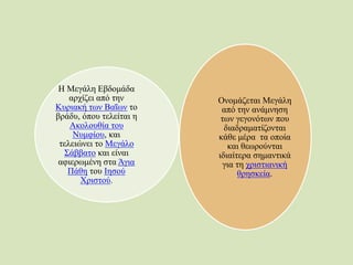 Η Μεγάλη Εβδομάδα
αρχίζει από την
Κυριακή των Βαΐων το
βράδυ, όπου τελείται η
Ακολουθία του
Νυμφίου, και
τελειώνει το Μεγάλο
Σάββατο και είναι
αφιερωμένη στα Άγια
Πάθη του Ιησού
Χριστού.
Ονομάζεται Μεγάλη
από την ανάμνηση
των γεγονότων που
διαδραματίζονται
κάθε μέρα τα οποία
και θεωρούνται
ιδιαίτερα σημαντικά
για τη χριστιανική
θρησκεία.
 