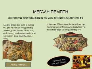 ΜΕΓΑΛΗ ΠΕΜΠΤΗ
γεγονότα της τελευταίας ημέρας της ζωής του Ιησού Χριστού στη Γη
ο Χριστός θέλησε πριν θυσιαστεί για την
σωτηρία των ανθρώπων, να δειπνήσει για
τελευταία φορά με τους μαθητές του
Με την πράξη του αυτή ο Ιησούς
θέλησε να διδάξει τους μαθητές
του και, μέσω αυτών, όλους τους
ανθρώπους να είναι ταπεινοί και να
υπηρετούν τους συνανθρώπους
τους.
Ο ιερός Νιπτήρας
 