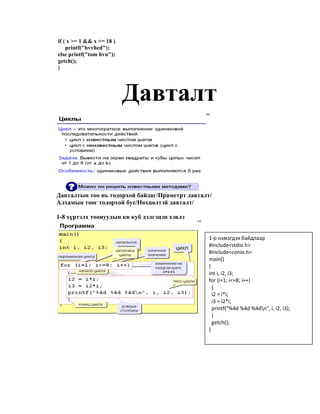 if ( x >= 1 && x <= 18 )
printf("hvvhed");
else printf("tom hvn");
getch();
}
Давталт
Давталтын тоо нь тодорхой байдаг/Праметрт давталт/
Алхамын тоог тодорхой бус/Нөхцөлтэй давталт/
1-8 хүртэлх тоонуудын кв куб дэлгэцэн хэвлэ
1-р нэмэгдэх байдлаар
#include<stdio.h>
#include<conio.h>
main()
{
int i, i2, i3;
for (i=1; i<=8; i++)
{
i2 = i*i;
i3 = i2*i;
printf("%4d %4d %4dn", i, i2, i3);
}
getch();
}
 