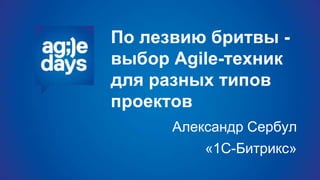 По лезвию бритвы -
выбор Agile-техник
для разных типов
проектов
Александр Сербул
«1С-Битрикс»
 