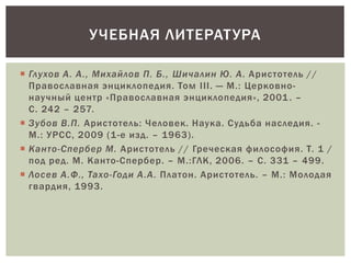  Глухов А. А., Михайлов П. Б., Шичалин Ю. А. Аристотель //
Православная энциклопедия. Том III. — М.: Церковно-
научный центр «Православная энциклопедия», 2001. –
С. 242 – 257.
 Зубов В.П. Аристотель: Человек. Наука. Судьба наследия. -
М.: УРСС, 2009 (1-е изд. – 1963).
 Канто-Спербер М. Аристотель // Греческая философия. Т. 1 /
под ред. М. Канто-Спербер. – М.:ГЛК, 2006. – С. 331 – 499.
 Лосев А.Ф., Тахо-Годи А.А. Платон. Аристотель. – М.: Молодая
гвардия, 1993.
УЧЕБНАЯ ЛИТЕРАТУРА
 