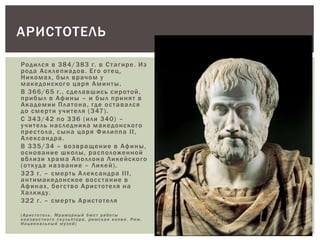 Родился в 384/383 г. в Стагире. Из
рода Асклепиадов. Его отец,
Никомах, был врачом у
македонского царя Аминты.
В 366/65 г., сделавшись сиротой,
прибыл в Афины – и был принят в
Академии Платона, где оставался
до смерти учителя (347).
С 343/42 по 336 (или 340) –
учитель наследника македонского
престола, сына царя Филиппа II,
Александра.
В 335/34 – возвращение в Афины,
основание школы, расположенной
вблизи храма Аполлона Ликейского
(откуда название – Ликей).
323 г. – смерть Александра III,
антимакедонское восстание в
Афинах, бегство Аристотеля на
Халкиду.
322 г. – смерть Аристотеля
(Аристотел ь . Мрамор н ы й бюст работы
неизв е ст ного скульпто ра , римская копия. Рим,
Национал ь н ы й музей)
АРИСТОТЕЛЬ
 
