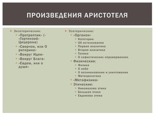  Экзотерические:
 «Протрептик» (-
«Гортензий»
Цицерона)
 «Сверчок, или О
риторике»
 «Вокруг Идеи»
 «Вокруг Блага»
 «Евдем, или о
душе»
 Эзотерические:
 «Органон»
 Категории
 Об истолковании
 Первая аналитика
 Вторая аналитика
 Топика
 О софистических опровержениях
 Физические:
 Физика
 О небе
 О возникновении и уничтожении
 Метеорологика
 «Метафизика»
 Этические:
 Никомахова этика
 Большая этика
 Евдемова этика
ПРОИЗВЕДЕНИЯ АРИСТОТЕЛЯ
 