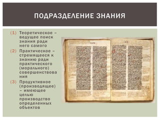 (1) Теоретическое –
ведущее поиск
знания ради
него самого
(2) Практическое –
стремящееся к
знанию ради
практического
(морального)
совершенствова
ния
(3) Продуктивное
(производящее)
– имеющее
целью
производство
определенных
объектов
ПОДРАЗДЕЛЕНИЕ ЗНАНИЯ
 