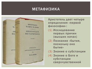 Аристотель дает четыре
определения «первой
философии»:
(1) Исследование
первых причин
(высших начал)
(2) Познание «бытия,
поскольку оно
бытие»
(3) Знание о субстанции
(4) Знание о Боге и
субстанции
сверхчувственной
МЕТАФИЗИКА
 