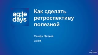 Как сделать
ретроспективу
полезной
Семён Петков
Luxoft
 