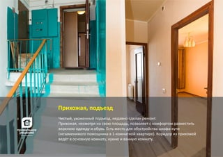 Чистый, ухоженный подъезд, недавно сделан ремонт.
Прихожая, несмотря на свою площадь, позволяет с комфортом разместить
верхнюю одежду и обувь. Есть место для обустройства шкафа‐купе
(незаменимого помощника в 1‐комнатной квартире). Коридор из прихожей
ведёт в основную комнату, кухню и ванную комнату.
Прихожая, подъезд
 