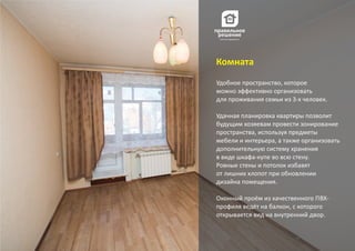 Удобное пространство, которое
можно эффективно организовать
для проживания семьи из 3‐х человек.
Удачная планировка квартиры позволит
будущим хозяевам провести зонирование
пространства, используя предметы
мебели и интерьера, а также организовать
дополнительную систему хранения
в виде шкафа‐купе во всю стену.
Ровные стены и потолок избавят
от лишних хлопот при обновлении
дизайна помещения.
Оконный проём из качественного ПВХ‐
профиля ведёт на балкон, с которого
открывается вид на внутренний двор.
Комната
 