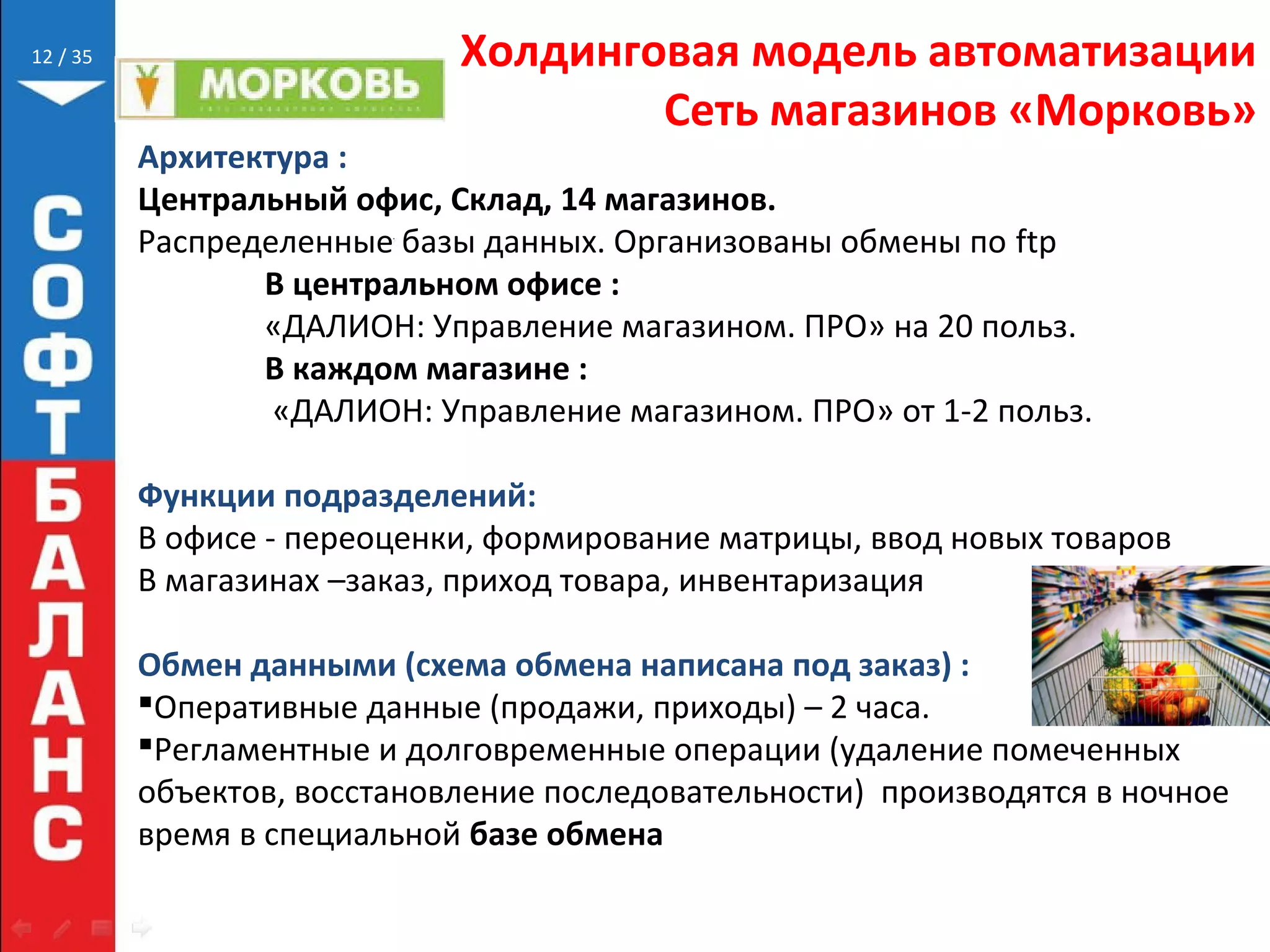// 35 Холдинговая модель автоматизации
Сеть магазинов «Морковь»
12
Архитектура :
Центральный офис, Склад, 14 магазинов.
Распределенные базы данных. Организованы обмены по ftp
В центральном офисе :
«ДАЛИОН: Управление магазином. ПРО» на 20 польз.
В каждом магазине :
«ДАЛИОН: Управление магазином. ПРО» от 1-2 польз.
Функции подразделений:
В офисе - переоценки, формирование матрицы, ввод новых товаров
В магазинах –заказ, приход товара, инвентаризация
Обмен данными (схема обмена написана под заказ) :
Оперативные данные (продажи, приходы) – 2 часа.
Регламентные и долговременные операции (удаление помеченных
объектов, восстановление последовательности) производятся в ночное
время в специальной базе обмена
 