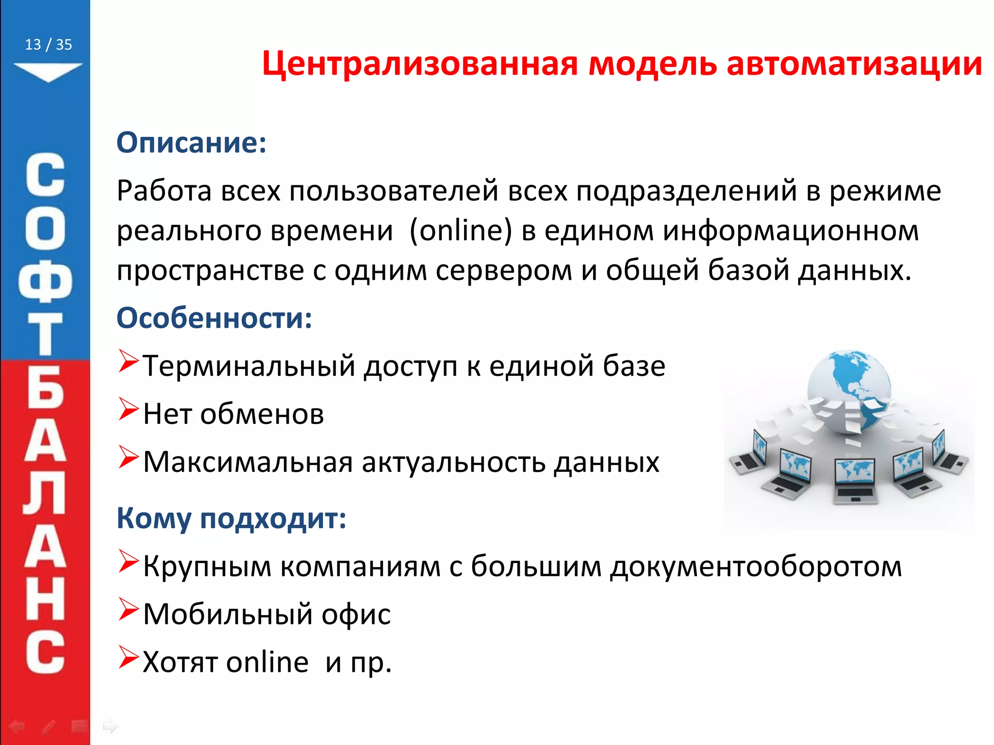 // 35
Централизованная модель автоматизации
Описание:
Работа всех пользователей всех подразделений в режиме
реального времени (online) в едином информационном
пространстве с одним сервером и общей базой данных.
Особенности:
Терминальный доступ к единой базе
Нет обменов
Максимальная актуальность данных
Кому подходит:
Крупным компаниям с большим документооборотом
Мобильный офис
Хотят online и пр.
13
 