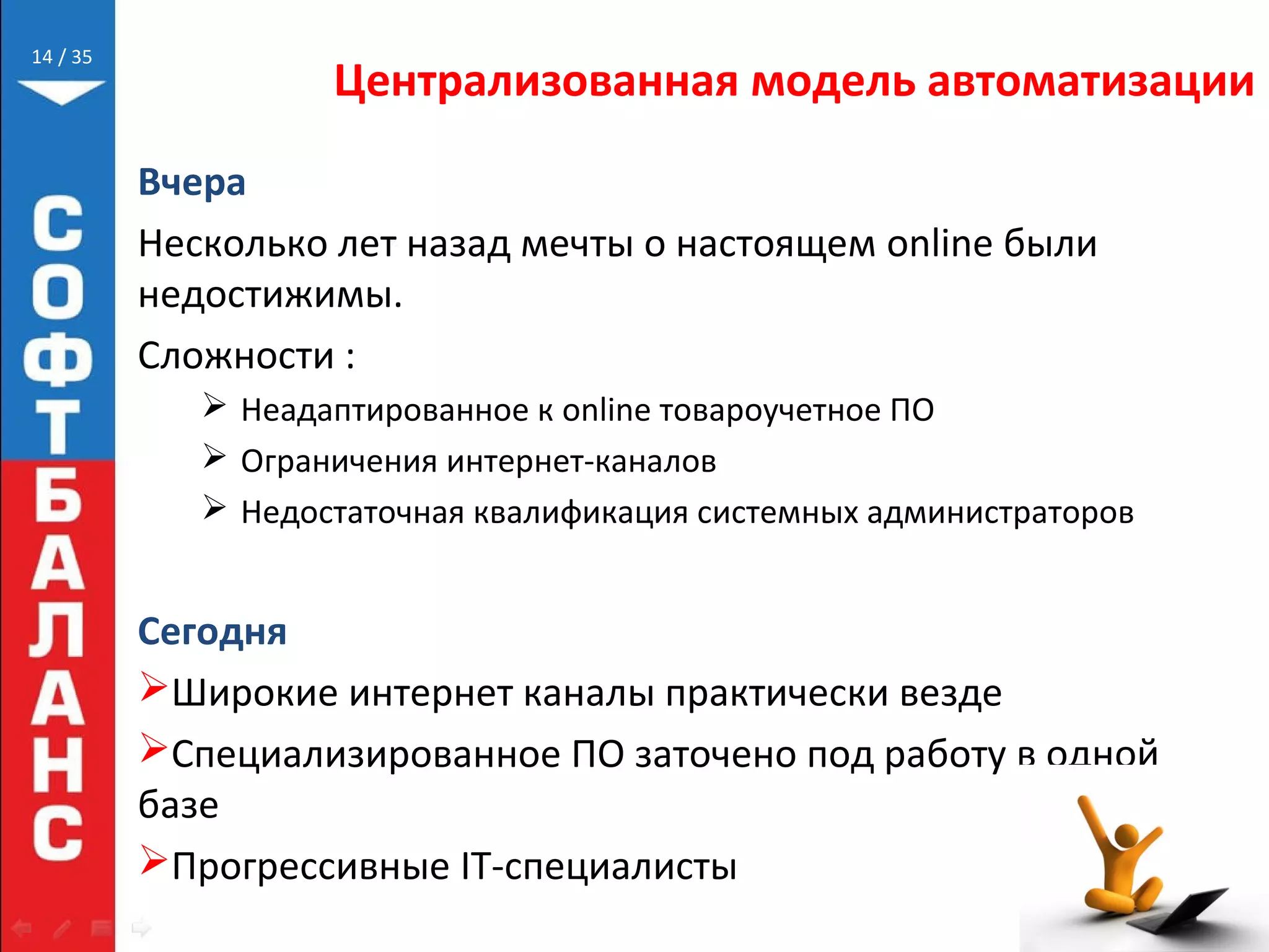 // 35
Централизованная модель автоматизации
Вчера
Несколько лет назад мечты о настоящем online были
недостижимы.
Сложности :
 Неадаптированное к online товароучетное ПО
 Ограничения интернет-каналов
 Недостаточная квалификация системных администраторов
Сегодня
Широкие интернет каналы практически везде
Специализированное ПО заточено под работу в одной
базе
Прогрессивные IT-специалисты
14
 