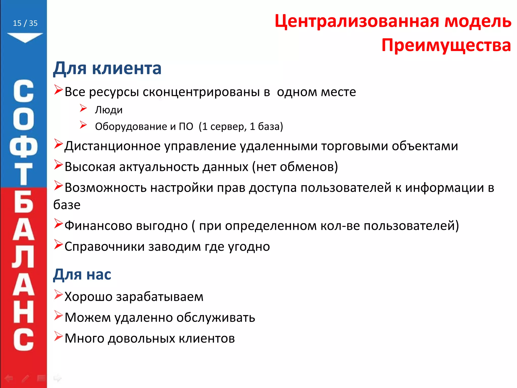 // 35 Централизованная модель
Преимущества
Для клиента
Все ресурсы сконцентрированы в одном месте
 Люди
 Оборудование и ПО (1 сервер, 1 база)
Дистанционное управление удаленными торговыми объектами
Высокая актуальность данных (нет обменов)
Возможность настройки прав доступа пользователей к информации в
базе
Финансово выгодно ( при определенном кол-ве пользователей)
Справочники заводим где угодно
Для нас
Хорошо зарабатываем
Можем удаленно обслуживать
Много довольных клиентов
15
 