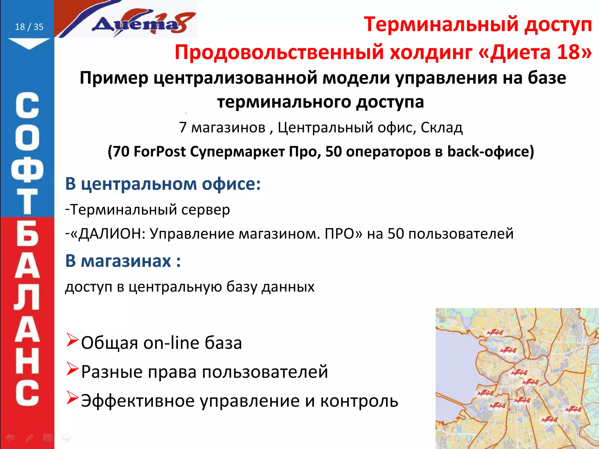 // 35 Терминальный доступ
Продовольственный холдинг «Диета 18»
Пример централизованной модели управления на базе
терминального доступа
7 магазинов , Центральный офис, Склад
(70 ForPost Супермаркет Про, 50 операторов в back-офисе)
В центральном офисе:
-Терминальный сервер
-«ДАЛИОН: Управление магазином. ПРО» на 50 пользователей
В магазинах :
доступ в центральную базу данных
Общая on-line база
Разные права пользователей
Эффективное управление и контроль
18
 