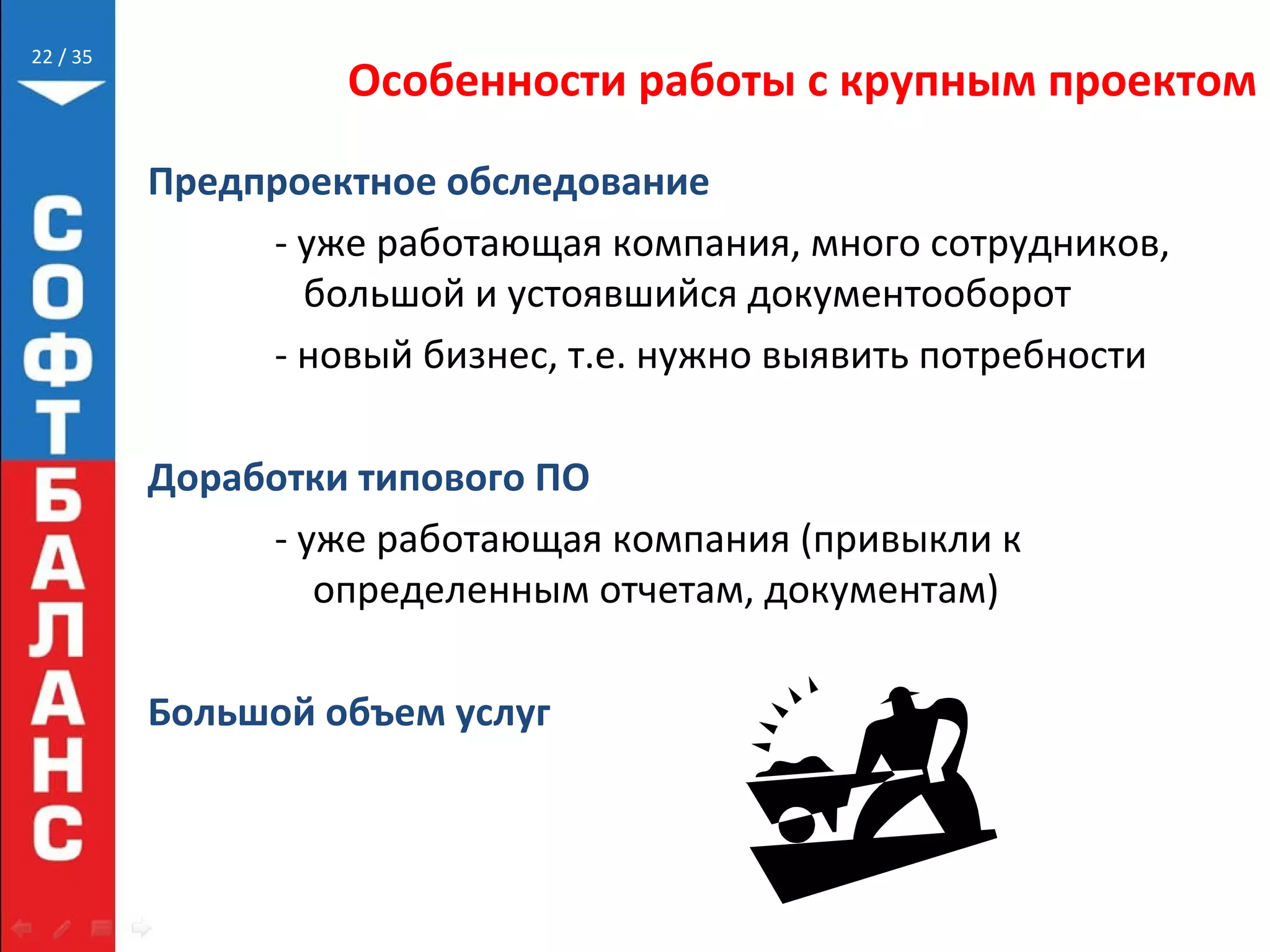 // 35
Особенности работы с крупным проектом
Предпроектное обследование
- уже работающая компания, много сотрудников,
большой и устоявшийся документооборот
- новый бизнес, т.е. нужно выявить потребности
Доработки типового ПО
- уже работающая компания (привыкли к
определенным отчетам, документам)
Большой объем услуг
22
 