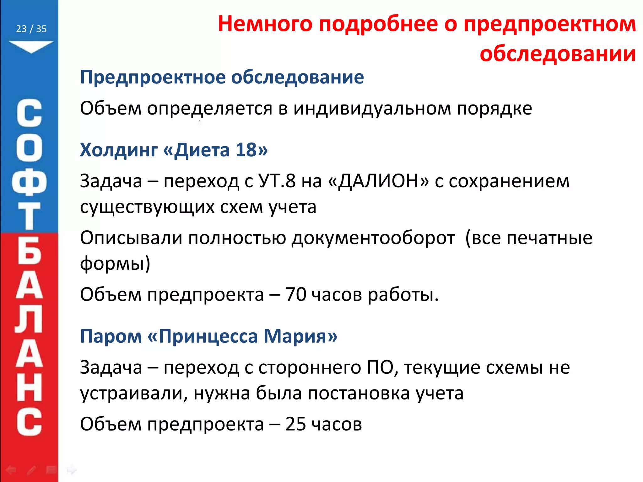 // 35 Немного подробнее о предпроектном
обследовании
Предпроектное обследование
Объем определяется в индивидуальном порядке
Холдинг «Диета 18»
Задача – переход с УТ.8 на «ДАЛИОН» с сохранением
существующих схем учета
Описывали полностью документооборот (все печатные
формы)
Объем предпроекта – 70 часов работы.
Паром «Принцесса Мария»
Задача – переход с стороннего ПО, текущие схемы не
устраивали, нужна была постановка учета
Объем предпроекта – 25 часов
23
 