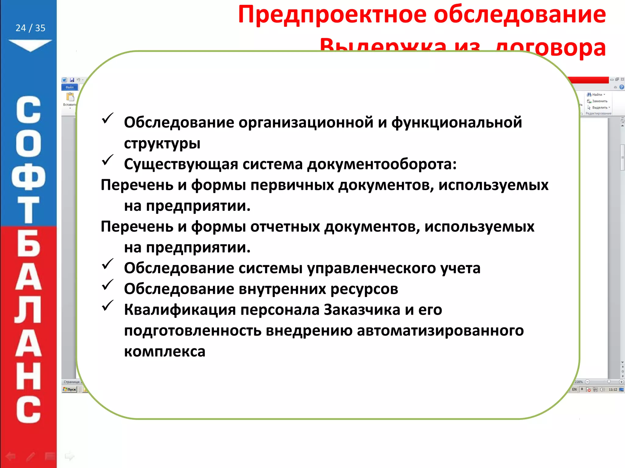 // 35
Предпроектное обследование
Выдержка из договора
24
 Обследование организационной и функциональной
структуры
 Существующая система документооборота:
Перечень и формы первичных документов, используемых
на предприятии.
Перечень и формы отчетных документов, используемых
на предприятии.
 Обследование системы управленческого учета
 Обследование внутренних ресурсов
 Квалификация персонала Заказчика и его
подготовленность внедрению автоматизированного
комплекса
 