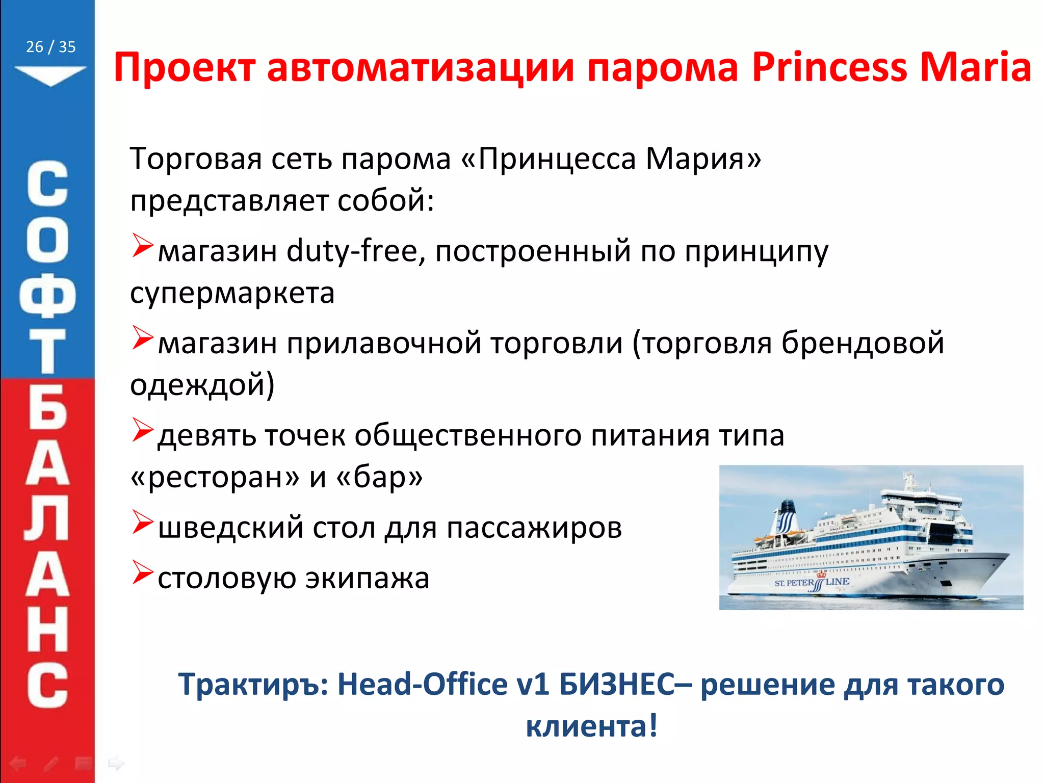 // 35
Проект автоматизации парома Princess Maria
Торговая сеть парома «Принцесса Мария»
представляет собой:
магазин duty-free, построенный по принципу
супермаркета
магазин прилавочной торговли (торговля брендовой
одеждой)
девять точек общественного питания типа
«ресторан» и «бар»
шведский стол для пассажиров
столовую экипажа
26
Трактиръ: Head-Office v1 БИЗНЕС– решение для такого
клиента!
 