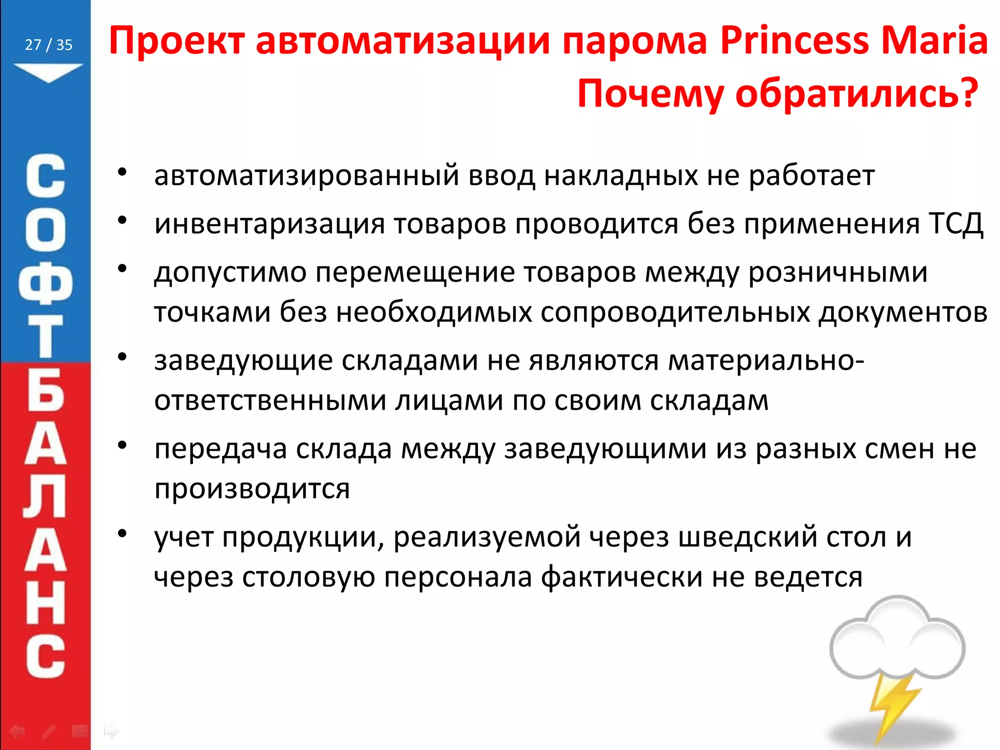 // 35 Проект автоматизации парома Princess Maria
Почему обратились?
• автоматизированный ввод накладных не работает
• инвентаризация товаров проводится без применения ТСД
• допустимо перемещение товаров между розничными
точками без необходимых сопроводительных документов
• заведующие складами не являются материально-
ответственными лицами по своим складам
• передача склада между заведующими из разных смен не
производится
• учет продукции, реализуемой через шведский стол и
через столовую персонала фактически не ведется
27
 