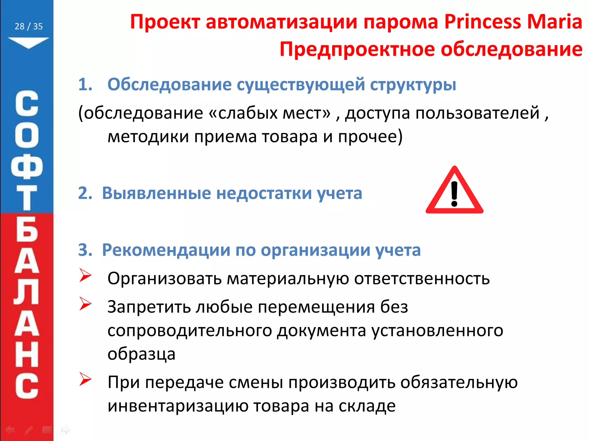 // 35 Проект автоматизации парома Princess Maria
Предпроектное обследование
1. Обследование существующей структуры
(обследование «слабых мест» , доступа пользователей ,
методики приема товара и прочее)
2. Выявленные недостатки учета
3. Рекомендации по организации учета
 Организовать материальную ответственность
 Запретить любые перемещения без
сопроводительного документа установленного
образца
 При передаче смены производить обязательную
инвентаризацию товара на складе
28
 