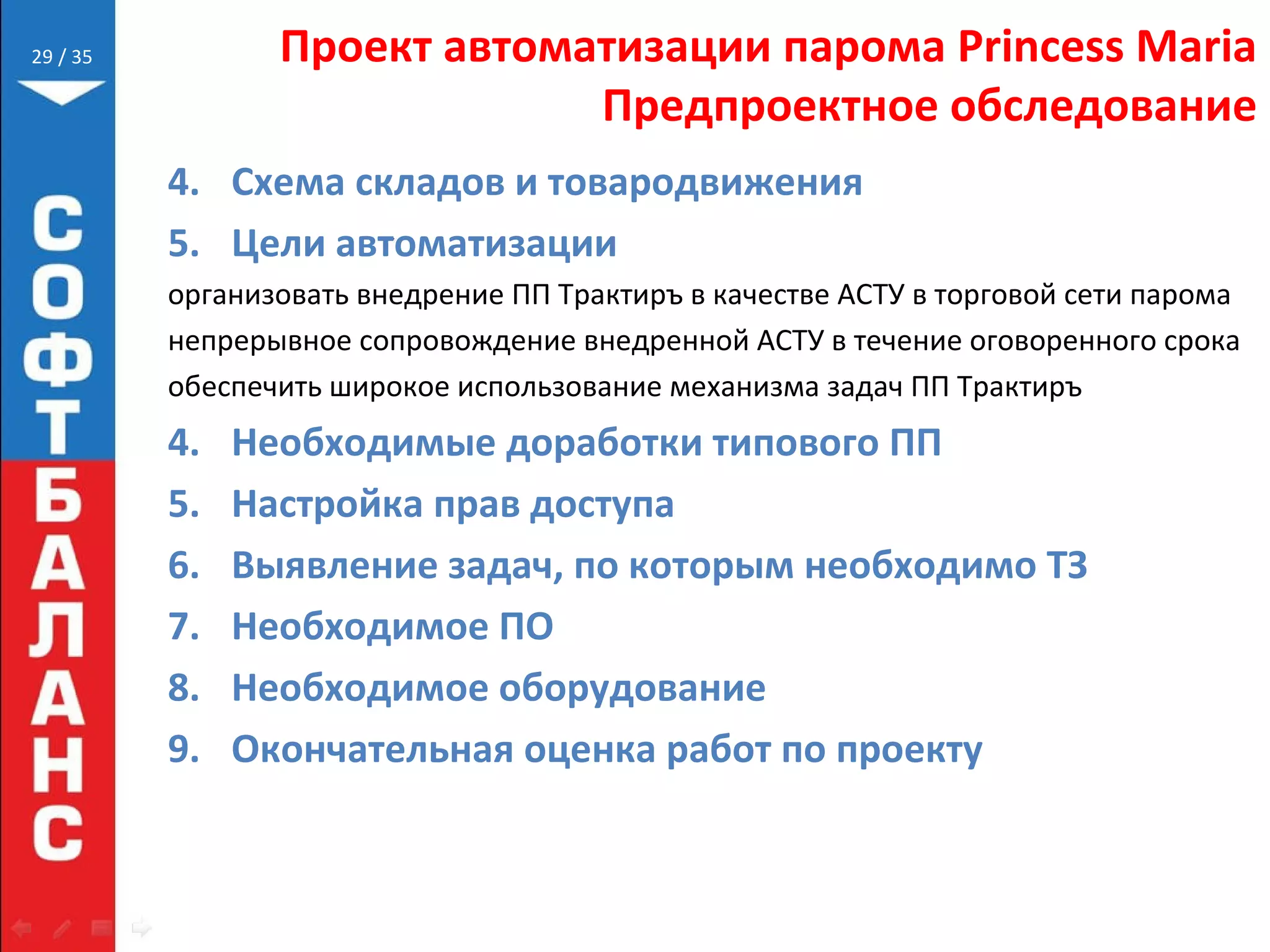 // 35 Проект автоматизации парома Princess Maria
Предпроектное обследование
4. Схема складов и товародвижения
5. Цели автоматизации
организовать внедрение ПП Трактиръ в качестве АСТУ в торговой сети парома
непрерывное сопровождение внедренной АСТУ в течение оговоренного срока
обеспечить широкое использование механизма задач ПП Трактиръ
4. Необходимые доработки типового ПП
5. Настройка прав доступа
6. Выявление задач, по которым необходимо ТЗ
7. Необходимое ПО
8. Необходимое оборудование
9. Окончательная оценка работ по проекту
29
 