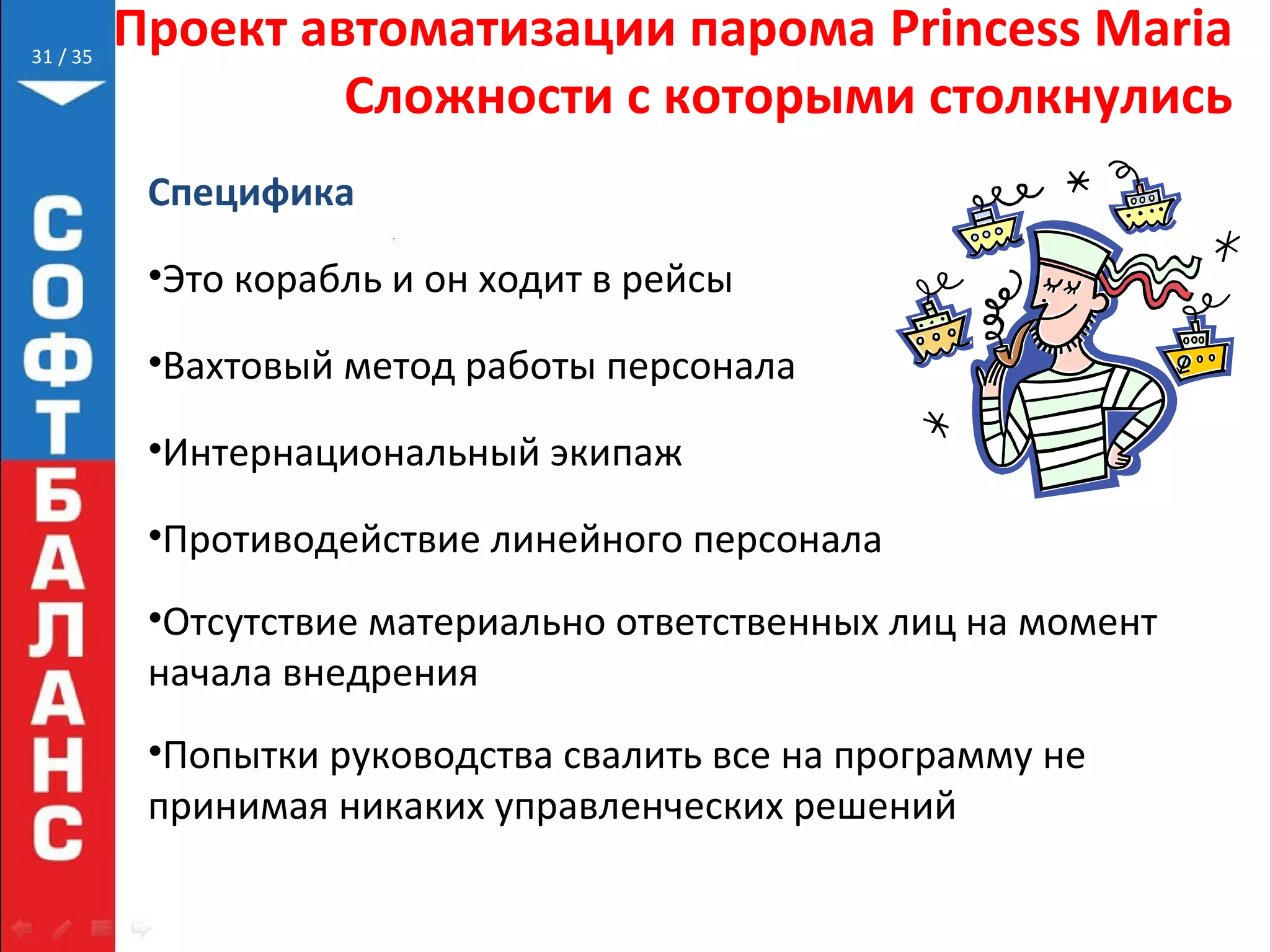 // 35
Проект автоматизации парома Princess Maria
Сложности с которыми столкнулись
Специфика
•Это корабль и он ходит в рейсы
•Вахтовый метод работы персонала
•Интернациональный экипаж
•Противодействие линейного персонала
•Отсутствие материально ответственных лиц на момент
начала внедрения
•Попытки руководства свалить все на программу не
принимая никаких управленческих решений
31
 