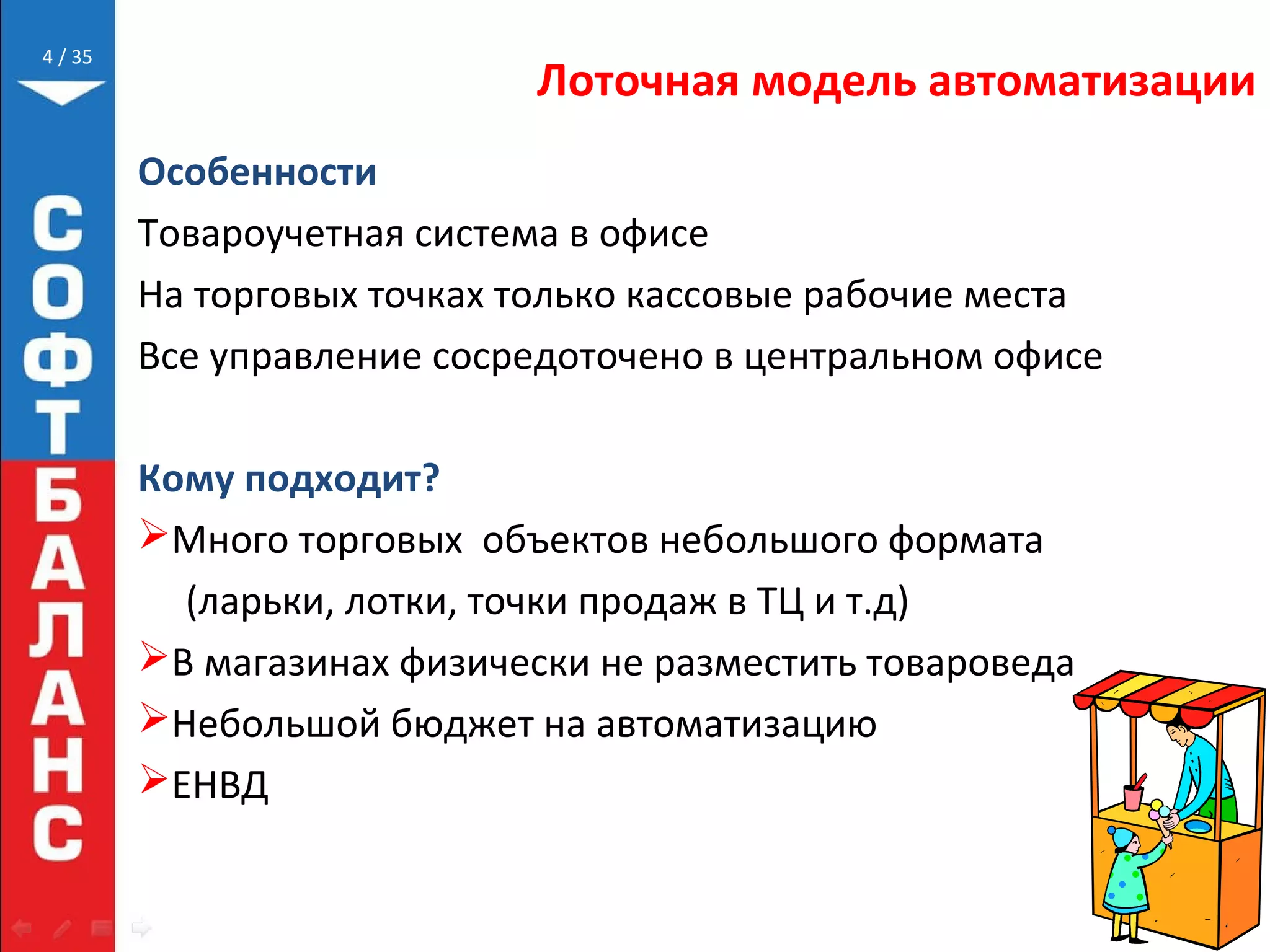 // 35
Лоточная модель автоматизации
Особенности
Товароучетная система в офисе
На торговых точках только кассовые рабочие места
Все управление сосредоточено в центральном офисе
Кому подходит?
Много торговых объектов небольшого формата
(ларьки, лотки, точки продаж в ТЦ и т.д)
В магазинах физически не разместить товароведа
Небольшой бюджет на автоматизацию
ЕНВД
4
 