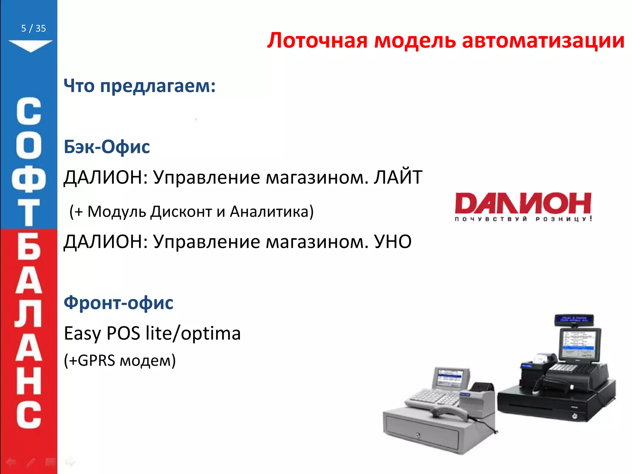 // 35
Лоточная модель автоматизации
Что предлагаем:
Бэк-Офис
ДАЛИОН: Управление магазином. ЛАЙТ
(+ Модуль Дисконт и Аналитика)
ДАЛИОН: Управление магазином. УНО
Фронт-офис
Easy POS lite/optima
(+GPRS модем)
5
 
