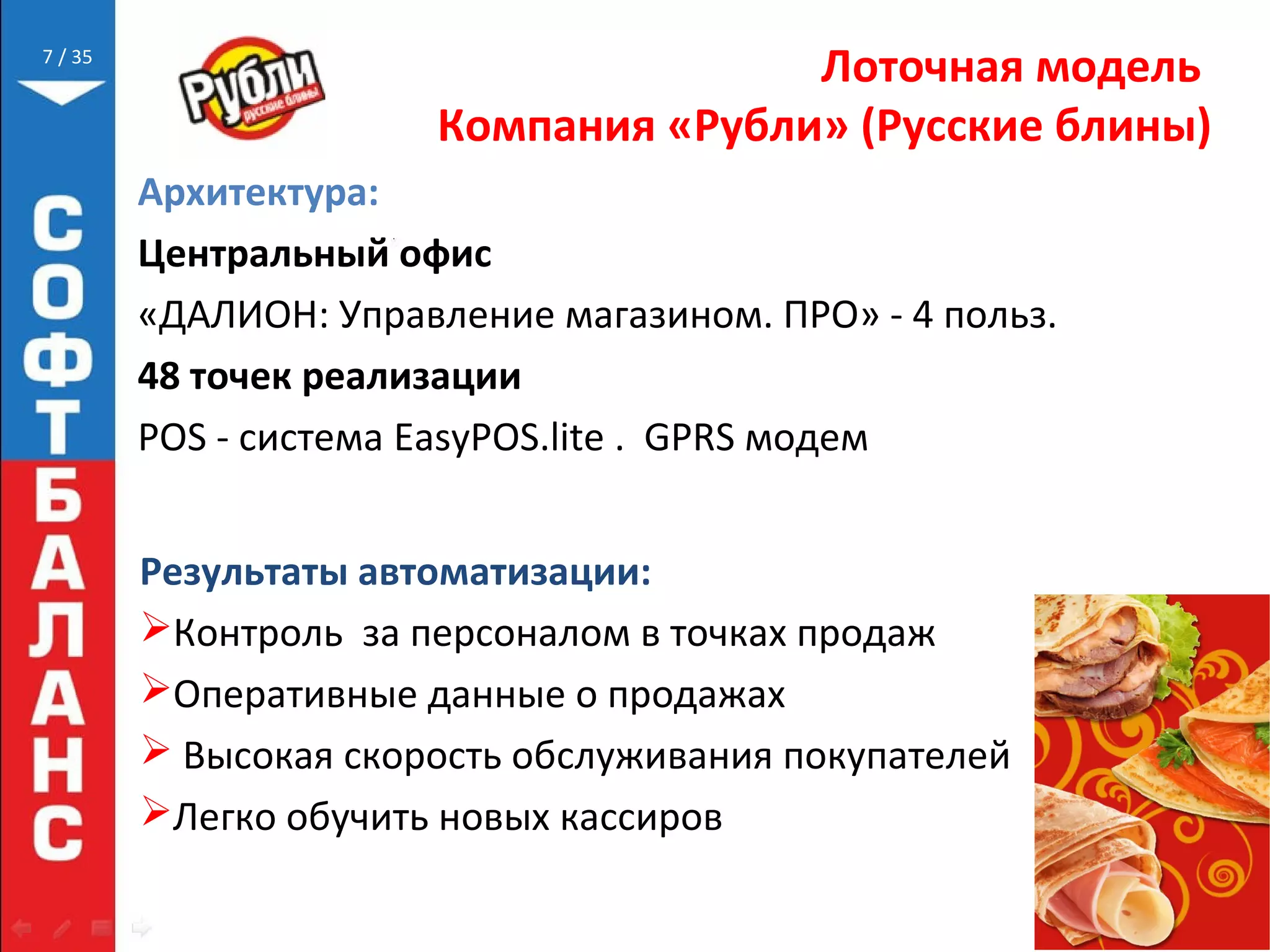 // 35
Лоточная модель
Компания «Рубли» (Русские блины)
Результаты автоматизации:
Контроль за персоналом в точках продаж
Оперативные данные о продажах
 Высокая скорость обслуживания покупателей
Легко обучить новых кассиров
7
Архитектура:
Центральный офис
«ДАЛИОН: Управление магазином. ПРО» - 4 польз.
48 точек реализации
POS - система EasyPOS.lite . GPRS модем
 