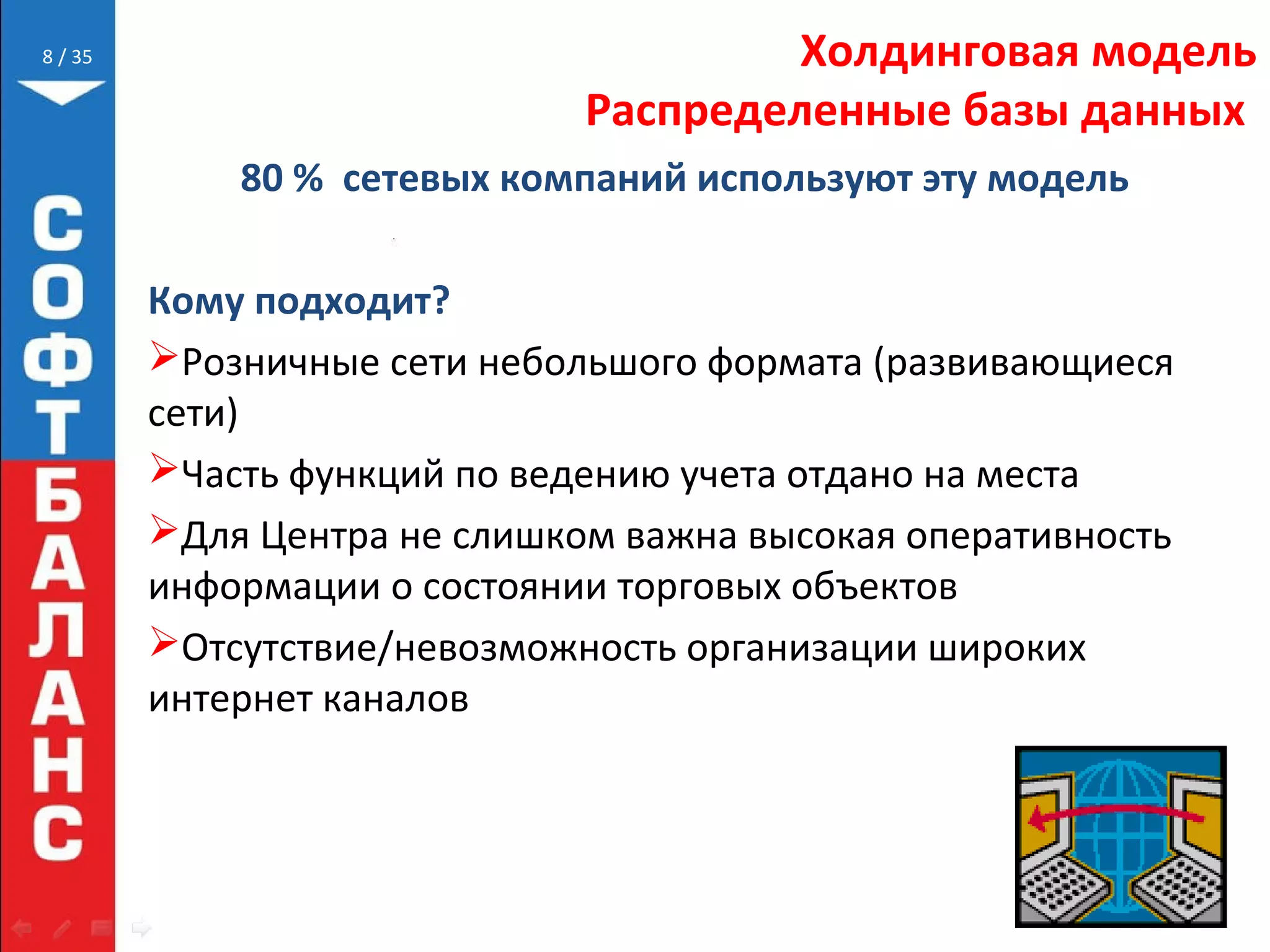 // 35 Холдинговая модель
Распределенные базы данных
80 % сетевых компаний используют эту модель
Кому подходит?
Розничные сети небольшого формата (развивающиеся
сети)
Часть функций по ведению учета отдано на места
Для Центра не слишком важна высокая оперативность
информации о состоянии торговых объектов
Отсутствие/невозможность организации широких
интернет каналов
8
 