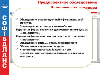 // 35
Предпроектное обследование
Выдержка из договора
24
 Обследование организационной и функциональной
структуры
 Существующая система документооборота:
Перечень и формы первичных документов, используемых
на предприятии.
Перечень и формы отчетных документов, используемых
на предприятии.
 Обследование системы управленческого учета
 Обследование внутренних ресурсов
 Квалификация персонала Заказчика и его
подготовленность внедрению автоматизированного
комплекса
 