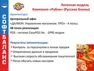 // 35
Лоточная модель
Компания «Рубли» (Русские блины)
Результаты автоматизации:
Контроль за персоналом в точках продаж
Оперативные данные о продажах
 Высокая скорость обслуживания покупателей
Легко обучить новых кассиров
7
Архитектура:
Центральный офис
«ДАЛИОН: Управление магазином. ПРО» - 4 польз.
48 точек реализации
POS - система EasyPOS.lite . GPRS модем
 