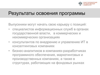 Результаты освоения программы
Выпускники могут начать свою карьеру с позиций:
• специалистов информационных служб в органах
государственной власти, в коммерческих и
некоммерческих организациях
• консультантов по внедрению и управлению ИТ в
консалтинговых компаниях
• бизнес-аналитиков в компаниях-разработчиках
программного обеспечения, маркетинговых и
производственных компаниях, а также в
структурах, работающих на фондовых рынках
 