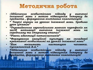 • «Здійснення особистісного підходу у вивченні
іноземної мови з метою підвищення інтересу до
предмета , формування життєвих компетенцій»
• “ Творчі вправи на уроках іноземної мови. Зробимо
урок цікавим”
• “Упровадження європейського мовного портфоліо як
засіб мотивації вивчення іноземної мови на
середньому та старшому етапах”
• “Рівень адаптації пятикласників”
• “Формування емоційної культури як складової
креативної особистості на уроках іноземної мови”
• “Как воспитать настоящего человека.
Сухомлинский В.А.”
• “Здійснення особистісного підходу у вивченні
іноземної мови з метою підвищення інтересу до
предмета, формування життєвих компетенцій!
 