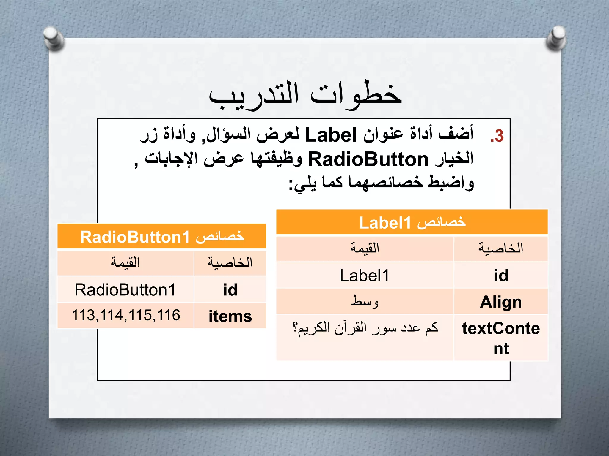 ‫التدريب‬ ‫خطوات‬
.3‫عنوان‬ ‫أداة‬ ‫أضف‬Label‫السؤال‬ ‫لعرض‬,‫زر‬ ‫وأداة‬
‫الخيار‬RadioButton‫اإلجابات‬ ‫عرض‬ ‫وظيفتها‬,
‫يلي‬ ‫كما‬ ‫خصائصهما‬ ‫واضبط‬:
‫خصائص‬Label1
‫الخاصية‬‫القيمة‬
idLabel1
Align‫وسط‬
textConte
nt
‫الكريم؟‬ ‫القرآن‬ ‫سور‬ ‫عدد‬ ‫كم‬
‫خصائص‬RadioButton1
‫الخاصية‬‫القيمة‬
idRadioButton1
items113,114,115,116
 