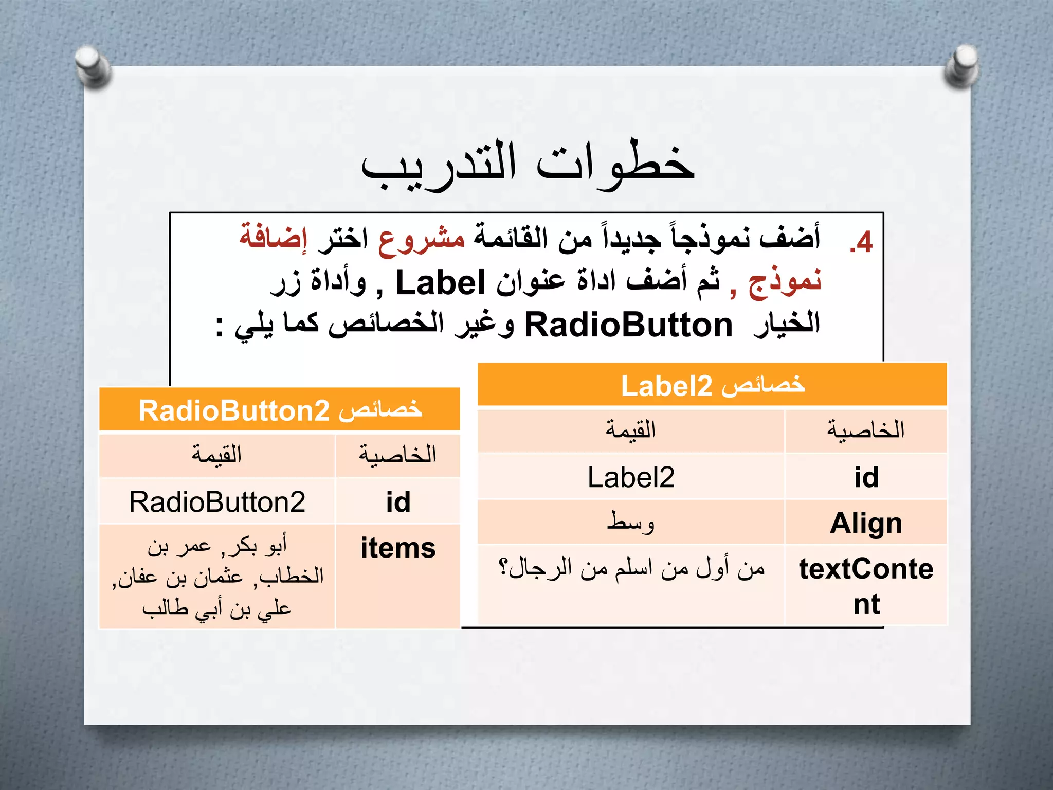 ‫التدريب‬ ‫خطوات‬
.4‫القائمة‬ ‫من‬ ً‫ا‬‫جديد‬ ً‫ا‬‫نموذج‬ ‫أضف‬‫مشروع‬‫اختر‬‫إضافة‬
‫نموذج‬,‫أضف‬ ‫ثم‬‫اداة‬‫عنوان‬Label,‫زر‬ ‫وأداة‬
‫الخيار‬RadioButton‫يلي‬ ‫كما‬ ‫الخصائص‬ ‫وغير‬:
‫خصائص‬Label2
‫الخاصية‬‫القيمة‬
idLabel2
Align‫وسط‬
textConte
nt
‫من‬ ‫أول‬ ‫من‬‫الرجال؟‬ ‫من‬ ‫اسلم‬
‫خصائص‬RadioButton2
‫الخاصية‬‫القيمة‬
idRadioButton2
items‫أبو‬‫بكر‬,‫بن‬ ‫عمر‬
‫الخطاب‬,‫عفان‬ ‫بن‬ ‫عثمان‬,
‫طالب‬ ‫أبي‬ ‫بن‬ ‫علي‬
 