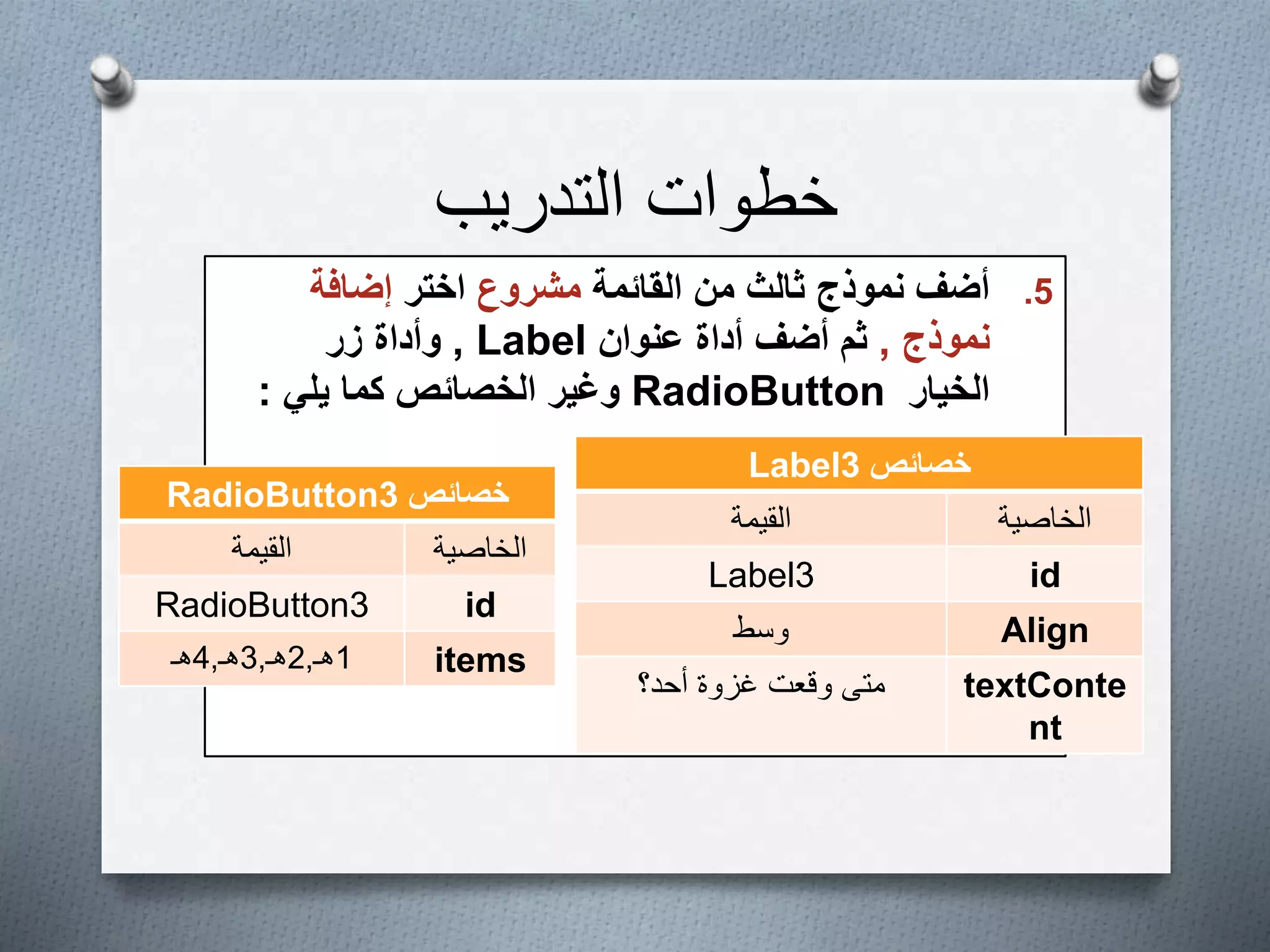 ‫التدريب‬ ‫خطوات‬
.5‫القائمة‬ ‫من‬ ‫ثالث‬ ‫نموذج‬ ‫أضف‬‫مشروع‬‫اختر‬‫إضافة‬
‫نموذج‬,‫عنوان‬ ‫أداة‬ ‫أضف‬ ‫ثم‬Label,‫زر‬ ‫وأداة‬
‫الخيار‬RadioButton‫يلي‬ ‫كما‬ ‫الخصائص‬ ‫وغير‬:
‫خصائص‬Label3
‫الخاصية‬‫القيمة‬
idLabel3
Align‫وسط‬
textConte
nt
‫متى‬‫أحد؟‬ ‫غزوة‬ ‫وقعت‬
‫خصائص‬RadioButton3
‫الخاصية‬‫القيمة‬
idRadioButton3
items1‫هـ‬,2‫هـ‬,3‫هـ‬,4‫هـ‬
 