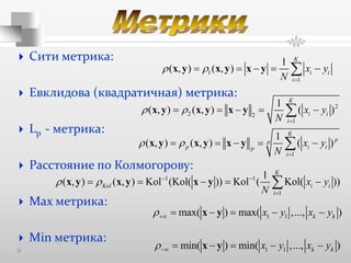  Сити метрика:
 Евклидова (квадратичная) метрика:
 Lp - метрика:
 Расстояние по Колмогорову:
 Max метрика:
 Min метрика:
1
1
1
( , ) ( , )
K
i i
i
x y
N
 

    x y x y x y
2
2 2
1
1
( , ) ( , ) ( )
K
i i
i
x y
N
 

    x y x y x y
1
1
( , ) ( , ) ( )
K
pp
p i ip
i
x y
N
 

    x y x y x y
1 1
1
1
( , ) ( , ) Kol (Kol( )) Kol ( Kol( ))
K
Kol i i
i
x y
N
   

    x y x y x y
1 1max( ) max( ,..., )k kx y x y     x y
1 1min( ) min( ,..., )k kx y x y     x y
 