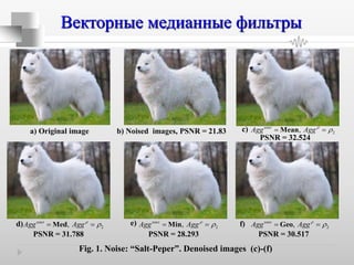 Векторные медианные фильтры
а) Original image b) Noised images, PSNR = 21.83
cos
2,t
Agg Agg Mean 

PSNR = 32.524
cos
2,t
Agg Agg
 Med
PSNR = 31.788
cos
2,t
Agg Agg
 Min
PSNR = 28.293
cos
2,t
Agg Agg
 Geo
PSNR = 30.517
Fig. 1. Noise: “Salt-Peper”. Denoised images (c)-(f)
c)
d) e) f)
 