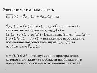 Экспериментальная часть
𝑓 𝑀𝑐𝑜𝑙 𝑥 = 𝑆 𝑀𝑐𝑜𝑙 𝑥 + 𝜂 𝑀𝑐𝑜𝑙(𝑥), где
𝑆 𝑀𝑐𝑜𝑙 𝑥 = 𝑠1 𝑥 , 𝑠2 𝑥 , … , 𝑠 𝑘 𝑥 - оригинал k-
канального изображения, 𝜂 𝑀𝑐𝑜𝑙 𝑥 =
(𝜂1 𝑥 , 𝜂2 𝑥 , … , 𝜂 𝑘(𝑥)) - k-канальный шум, 𝑓 𝑀𝑐𝑜𝑙 𝑥 =
(𝑓1 𝑥 , 𝑓2 𝑥 , … , 𝑓𝑘 𝑥 ) – искаженное изображение,
полученное воздействием шума 𝜂 𝑀𝑐𝑜𝑙 𝑥 на
изображение 𝑆 𝑀𝑐𝑜𝑙 𝑥 .
𝑥 = (𝑖, 𝑗) ∈ 𝑍2
– это двухмерное пространство,
которое принадлежит к области изображения и
представляет собой местоположение пикселей.
 