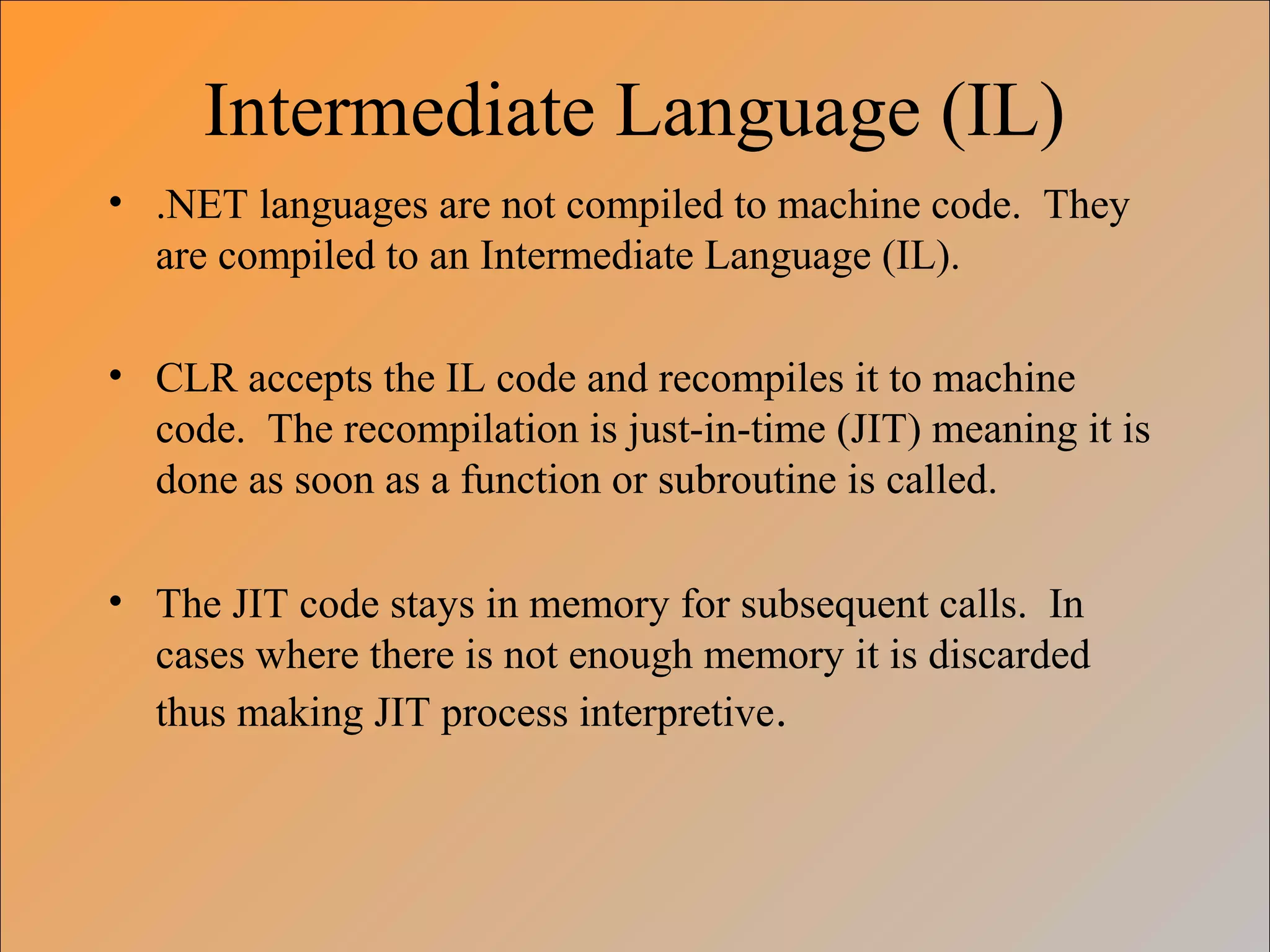 Intermediate Language (IL)
• .NET languages are not compiled to machine code. They
are compiled to an Intermediate Language (IL).
• CLR accepts the IL code and recompiles it to machine
code. The recompilation is just-in-time (JIT) meaning it is
done as soon as a function or subroutine is called.
• The JIT code stays in memory for subsequent calls. In
cases where there is not enough memory it is discarded
thus making JIT process interpretive.
 
