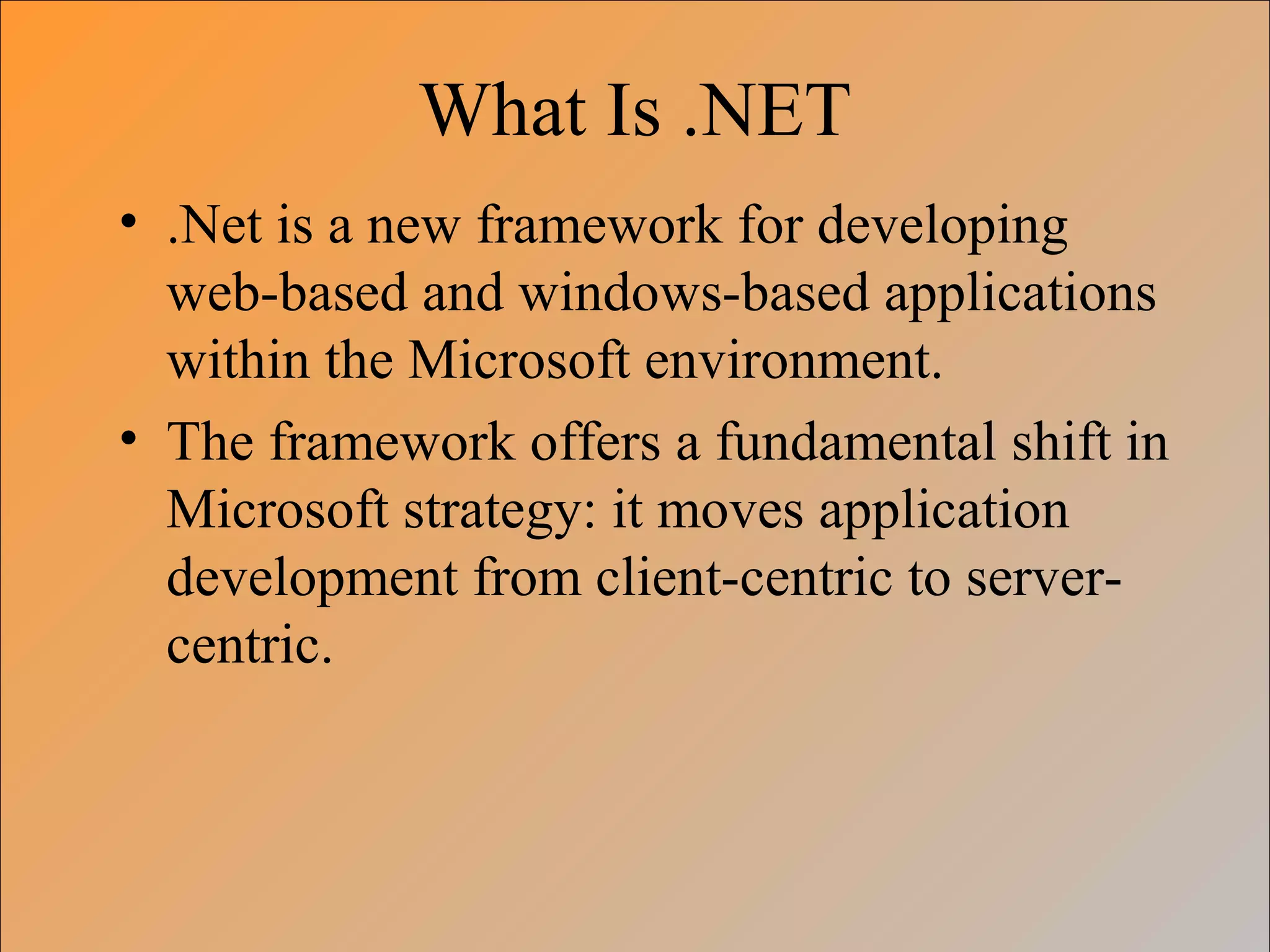 What Is .NET
• .Net is a new framework for developing
web-based and windows-based applications
within the Microsoft environment.
• The framework offers a fundamental shift in
Microsoft strategy: it moves application
development from client-centric to server-
centric.
 